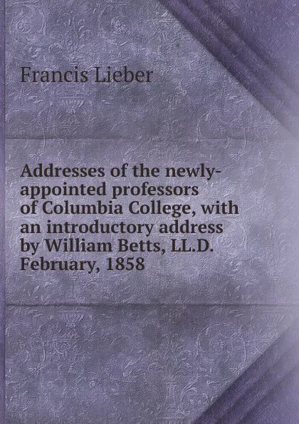 Обложка книги Addresses of the newly-appointed professors of Columbia College, with an introductory address by William Betts, LL.D. February, 1858, Francis Lieber