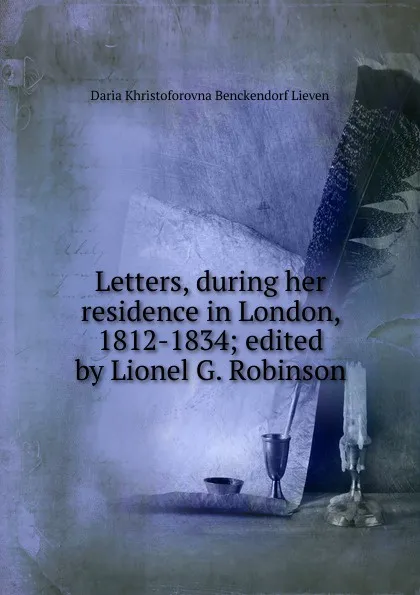 Обложка книги Letters, during her residence in London, 1812-1834; edited by Lionel G. Robinson, Daria Khristoforovna Benckendorf Lieven