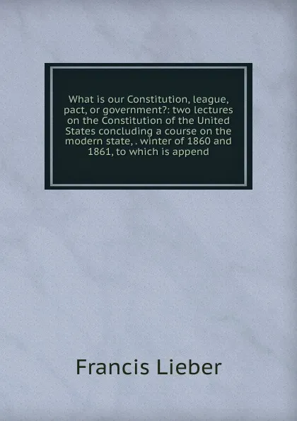 Обложка книги What is our Constitution, league, pact, or government.: two lectures on the Constitution of the United States concluding a course on the modern state, . winter of 1860 and 1861, to which is append, Francis Lieber