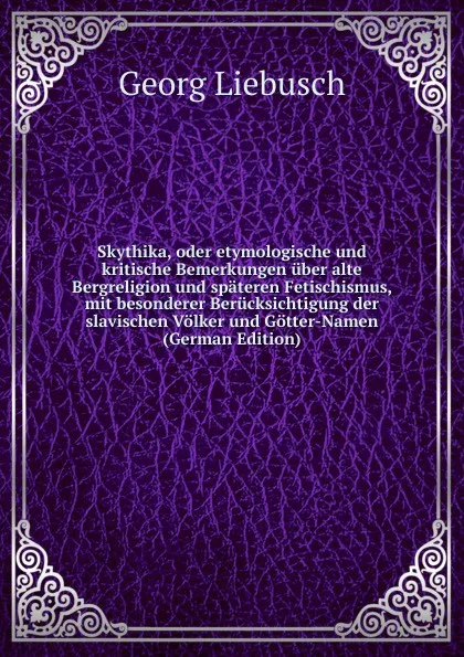 Обложка книги Skythika, oder etymologische und kritische Bemerkungen uber alte Bergreligion und spateren Fetischismus, mit besonderer Berucksichtigung der slavischen Volker und Gotter-Namen (German Edition), Georg Liebusch