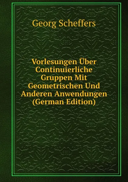 Обложка книги Vorlesungen Uber Continuierliche Gruppen Mit Geometrischen Und Anderen Anwendungen (German Edition), Georg Scheffers