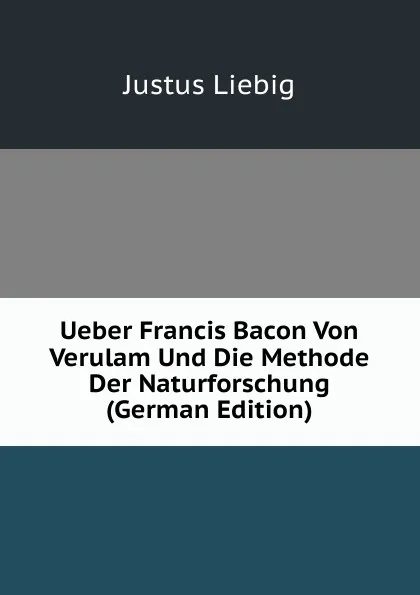 Обложка книги Ueber Francis Bacon Von Verulam Und Die Methode Der Naturforschung (German Edition), Liebig Justus