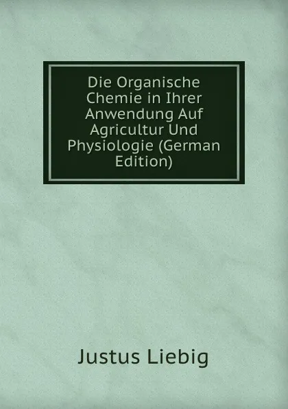 Обложка книги Die Organische Chemie in Ihrer Anwendung Auf Agricultur Und Physiologie (German Edition), Liebig Justus