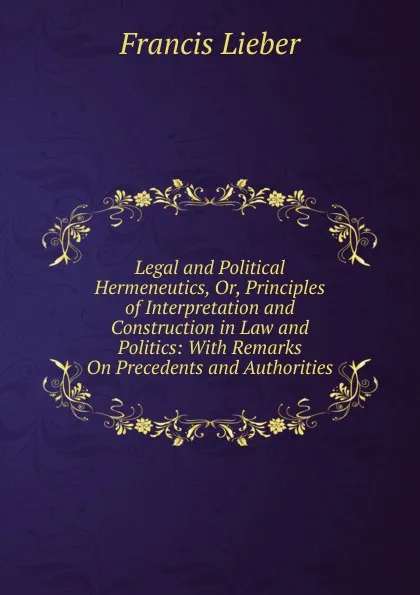 Обложка книги Legal and Political Hermeneutics, Or, Principles of Interpretation and Construction in Law and Politics: With Remarks On Precedents and Authorities, Francis Lieber