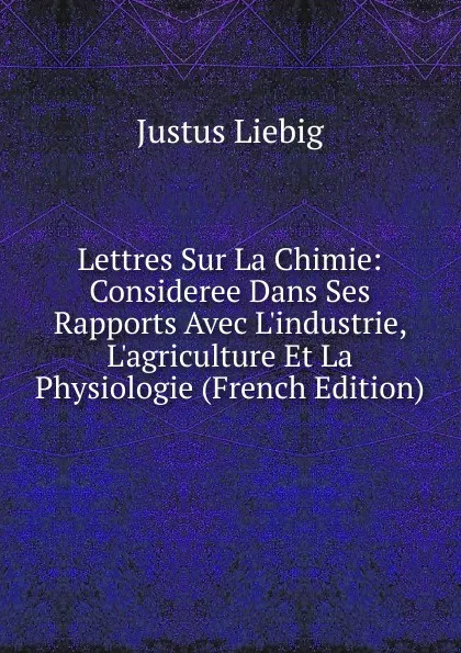 Обложка книги Lettres Sur La Chimie: Consideree Dans Ses Rapports Avec L.industrie, L.agriculture Et La Physiologie (French Edition), Liebig Justus