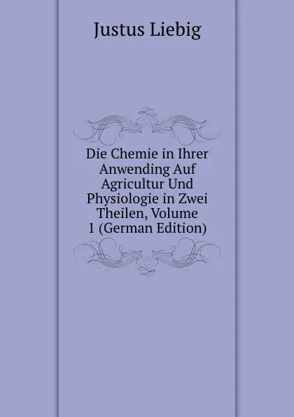 Обложка книги Die Chemie in Ihrer Anwending Auf Agricultur Und Physiologie in Zwei Theilen, Volume 1 (German Edition), Liebig Justus