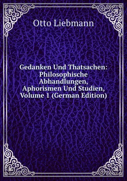 Обложка книги Gedanken Und Thatsachen: Philosophische Abhandlungen, Aphorismen Und Studien, Volume 1 (German Edition), Otto Liebmann