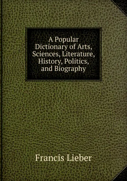 Обложка книги A Popular Dictionary of Arts, Sciences, Literature, History, Politics, and Biography, Francis Lieber