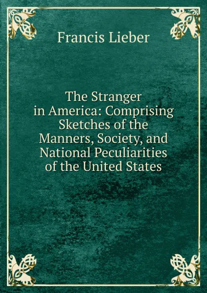 Обложка книги The Stranger in America: Comprising Sketches of the Manners, Society, and National Peculiarities of the United States, Francis Lieber