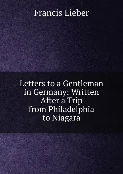 Обложка книги Letters to a Gentleman in Germany: Written After a Trip from Philadelphia to Niagara, Francis Lieber