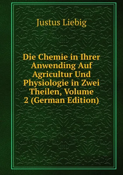 Обложка книги Die Chemie in Ihrer Anwending Auf Agricultur Und Physiologie in Zwei Theilen, Volume 2 (German Edition), Liebig Justus