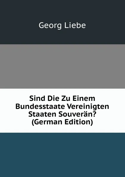 Обложка книги Sind Die Zu Einem Bundesstaate Vereinigten Staaten Souveran. (German Edition), Georg Liebe