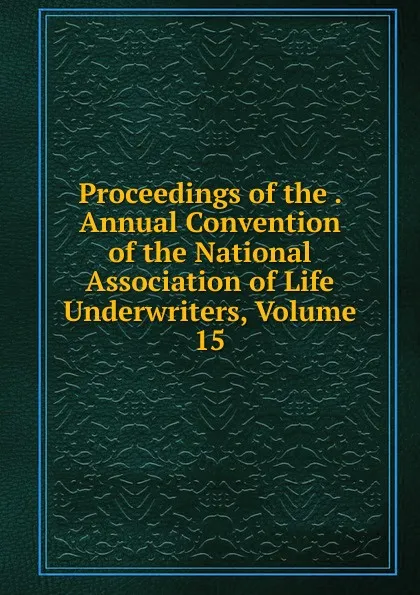 Обложка книги Proceedings of the . Annual Convention of the National Association of Life Underwriters, Volume 15, 