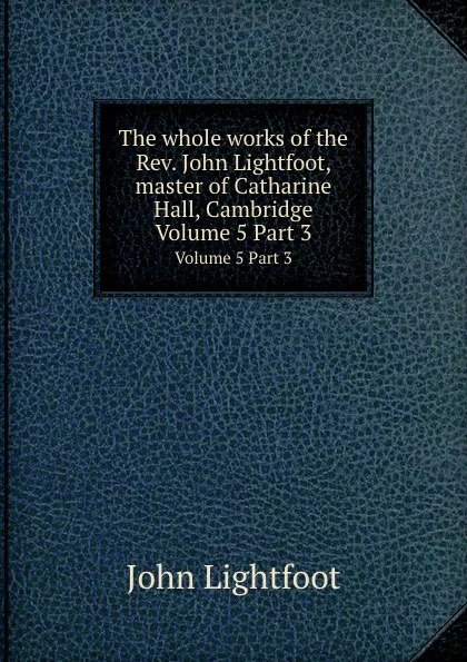 Обложка книги The whole works of the Rev. John Lightfoot. Volume 5, Part 3, John Lightfoot, John Rogers Pitman