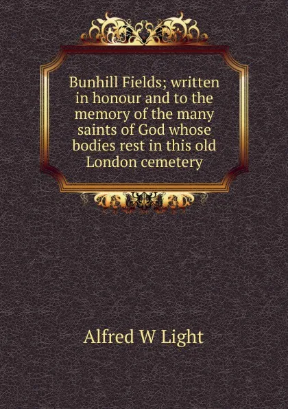 Обложка книги Bunhill Fields; written in honour and to the memory of the many saints of God whose bodies rest in this old London cemetery, Alfred W Light