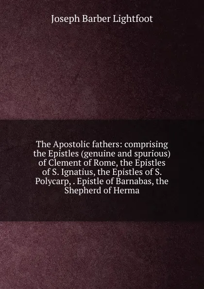 Обложка книги The Apostolic fathers: comprising the Epistles (genuine and spurious) of Clement of Rome, the Epistles of S. Ignatius, the Epistles of S. Polycarp, . Epistle of Barnabas, the Shepherd of Herma, Lightfoot Joseph Barber