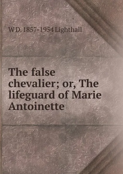 Обложка книги The false chevalier; or, The lifeguard of Marie Antoinette, W D. 1857-1954 Lighthall