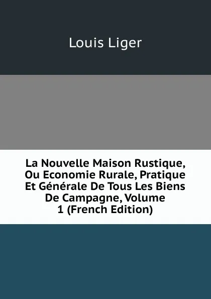 Обложка книги La Nouvelle Maison Rustique, Ou Economie Rurale, Pratique Et Generale De Tous Les Biens De Campagne, Volume 1 (French Edition), Louis Liger