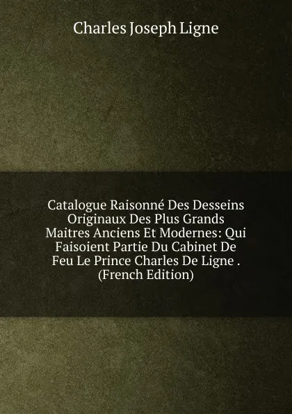 Обложка книги Catalogue Raisonne Des Desseins Originaux Des Plus Grands Maitres Anciens Et Modernes: Qui Faisoient Partie Du Cabinet De Feu Le Prince Charles De Ligne . (French Edition), Charles Joseph Ligne