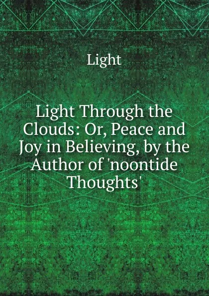 Обложка книги Light Through the Clouds: Or, Peace and Joy in Believing, by the Author of .noontide Thoughts.., Light