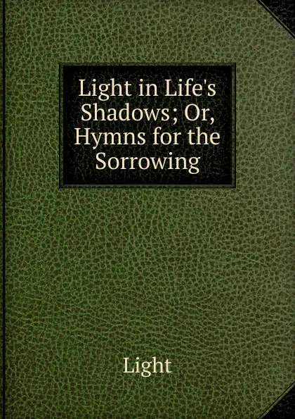 Обложка книги Light in Life.s Shadows; Or, Hymns for the Sorrowing, Light