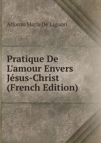 Обложка книги Pratique De L.amour Envers Jesus-Christ (French Edition), Alfonso Maria de Liguori