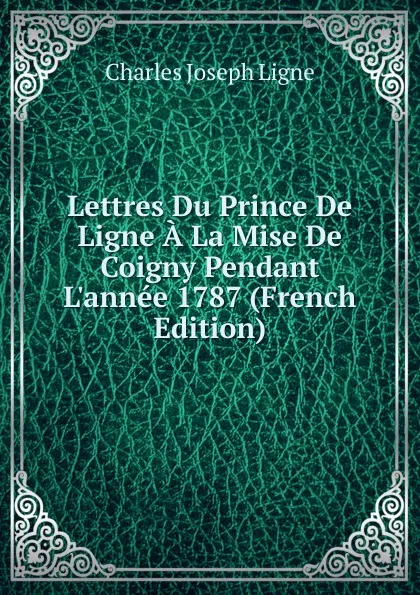 Обложка книги Lettres Du Prince De Ligne A La Mise De Coigny Pendant L.annee 1787 (French Edition), Charles Joseph Ligne