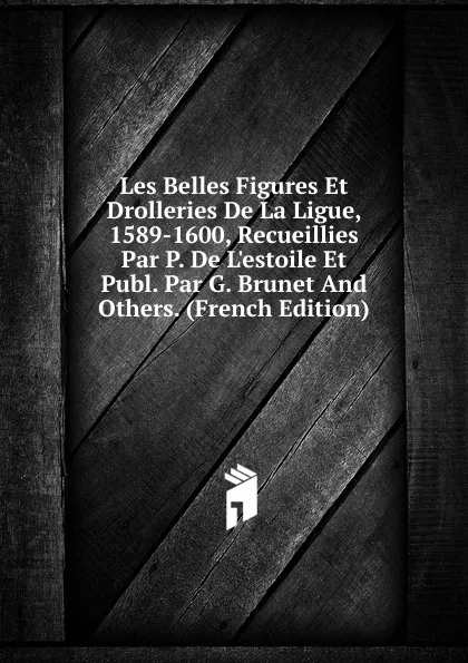 Обложка книги Les Belles Figures Et Drolleries De La Ligue, 1589-1600, Recueillies Par P. De L.estoile Et Publ. Par G. Brunet And Others. (French Edition), 