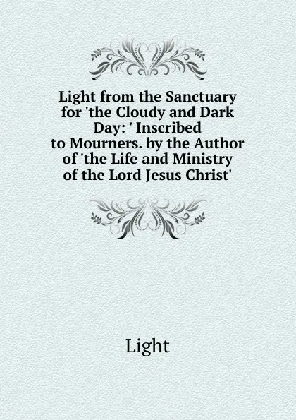 Обложка книги Light from the Sanctuary for .the Cloudy and Dark Day: . Inscribed to Mourners. by the Author of .the Life and Ministry of the Lord Jesus Christ.., Light