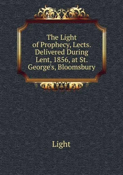 Обложка книги The Light of Prophecy, Lects. Delivered During Lent, 1856, at St. George.s, Bloomsbury, Light