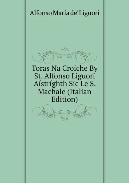 Обложка книги Toras Na Croiche By St. Alfonso Liguori Aistrighth Sic Le S. Machale (Italian Edition), Alfonso Maria de Liguori