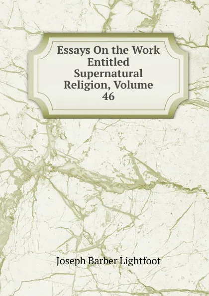 Обложка книги Essays On the Work Entitled Supernatural Religion, Volume 46, Lightfoot Joseph Barber