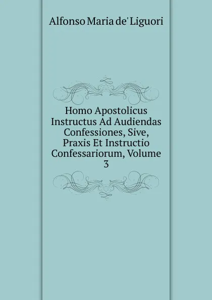 Обложка книги Homo Apostolicus Instructus Ad Audiendas Confessiones, Sive, Praxis Et Instructio Confessariorum, Volume 3, Alfonso Maria de Liguori