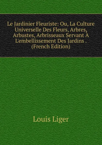 Обложка книги Le Jardinier Fleuriste: Ou, La Culture Universelle Des Fleurs, Arbres, Arbustes, Arbrisseaux Servant A L.embellissement Des Jardins . (French Edition), Louis Liger