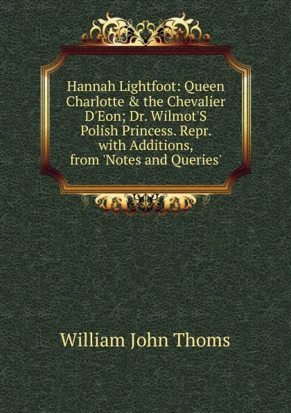 Обложка книги Hannah Lightfoot: Queen Charlotte . the Chevalier D.Eon; Dr. Wilmot.S Polish Princess. Repr. with Additions, from .Notes and Queries.., William John Thoms