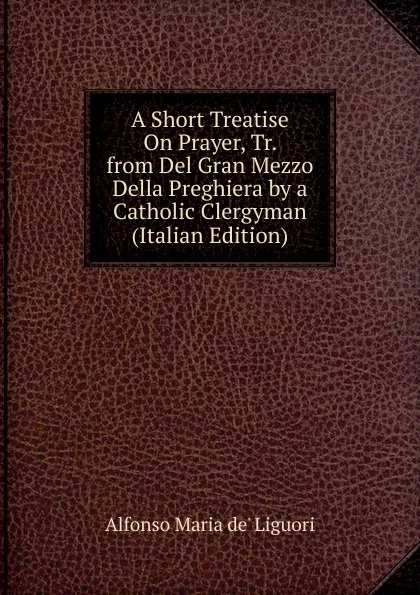 Обложка книги A Short Treatise On Prayer, Tr. from Del Gran Mezzo Della Preghiera by a Catholic Clergyman (Italian Edition), Alfonso Maria de Liguori