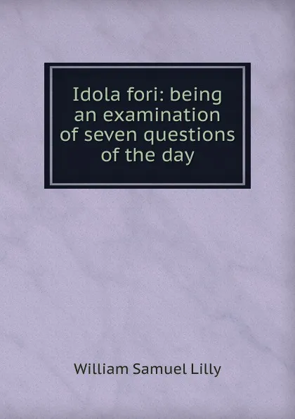 Обложка книги Idola fori: being an examination of seven questions of the day, Lilly William Samuel