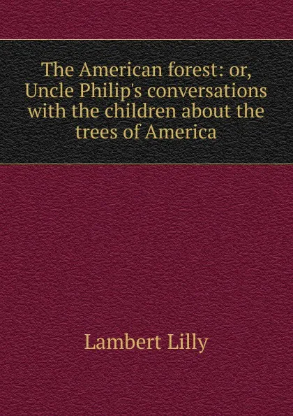 Обложка книги The American forest: or, Uncle Philip.s conversations with the children about the trees of America, Lambert Lilly