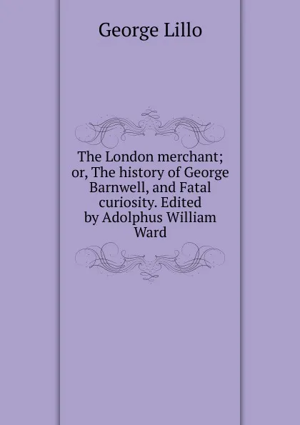 Обложка книги The London merchant; or, The history of George Barnwell, and Fatal curiosity. Edited by Adolphus William Ward, George Lillo