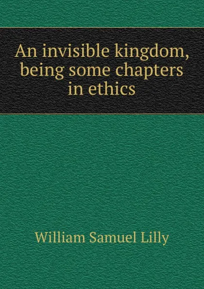 Обложка книги An invisible kingdom, being some chapters in ethics, Lilly William Samuel