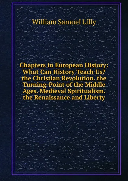 Обложка книги Chapters in European History: What Can History Teach Us. the Christian Revolution. the Turning-Point of the Middle Ages. Medieval Spiritualism. the Renaissance and Liberty, Lilly William Samuel