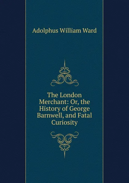 Обложка книги The London Merchant: Or, the History of George Barnwell, and Fatal Curiosity, Adolphus William Ward