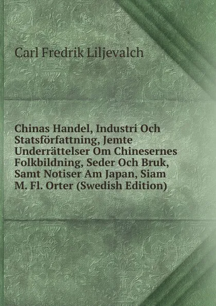 Обложка книги Chinas Handel, Industri Och Statsforfattning, Jemte Underrattelser Om Chinesernes Folkbildning, Seder Och Bruk, Samt Notiser Am Japan, Siam M. Fl. Orter (Swedish Edition), Carl Fredrik Liljevalch