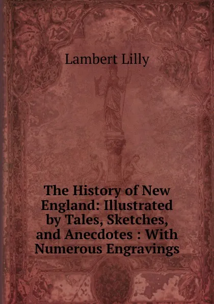 Обложка книги The History of New England: Illustrated by Tales, Sketches, and Anecdotes : With Numerous Engravings, Lambert Lilly