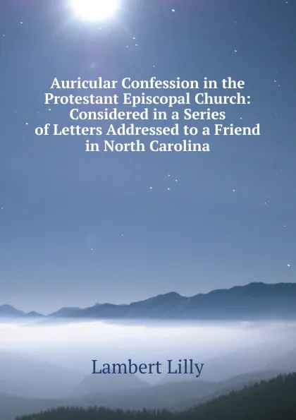 Обложка книги Auricular Confession in the Protestant Episcopal Church: Considered in a Series of Letters Addressed to a Friend in North Carolina, Lambert Lilly