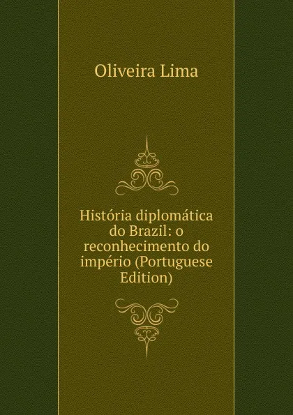 Обложка книги Historia diplomatica do Brazil: o reconhecimento do imperio (Portuguese Edition), Oliveira Lima