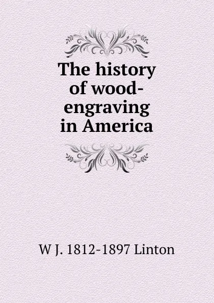 Обложка книги The history of wood-engraving in America, W J. 1812-1897 Linton