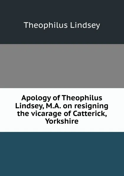 Обложка книги Apology of Theophilus Lindsey, M.A. on resigning the vicarage of Catterick, Yorkshire, Theophilus Lindsey