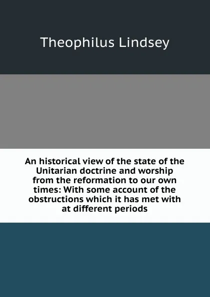 Обложка книги An historical view of the state of the Unitarian doctrine and worship from the reformation to our own times: With some account of the obstructions which it has met with at different periods, Theophilus Lindsey