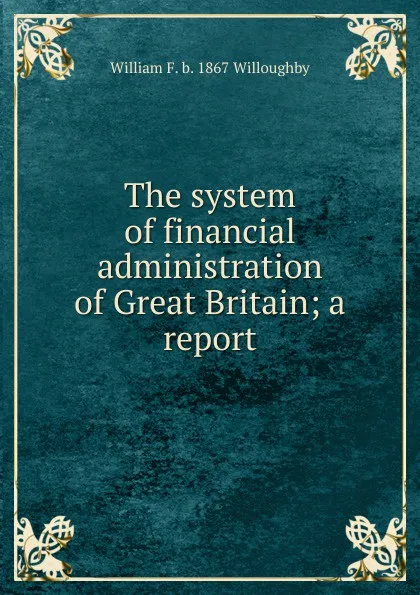 Обложка книги The system of financial administration of Great Britain; a report, William F. b. 1867 Willoughby